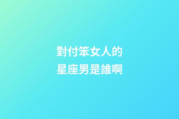 對付笨女人的星座男是誰啊-第1張-星座運勢-玄機派