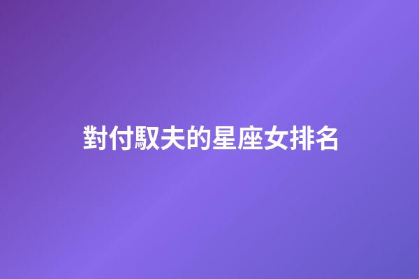 對付馭夫的星座女排名-第1張-星座運勢-玄機派