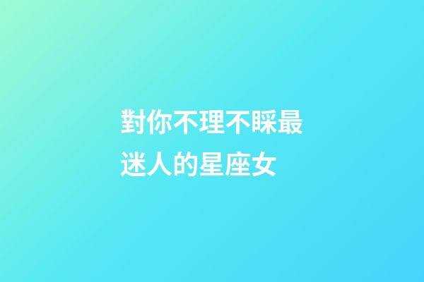 對你不理不睬最迷人的星座女-第1張-星座運勢-玄機派