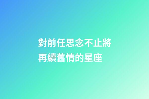對前任思念不止將再續舊情的星座-第1張-星座運勢-玄機派