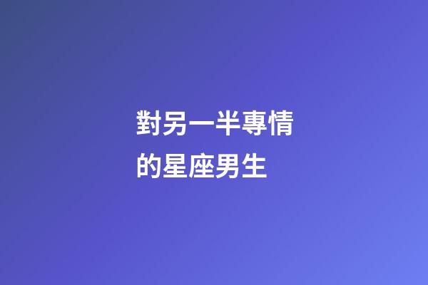 對另一半專情的星座男生-第1張-星座運勢-玄機派