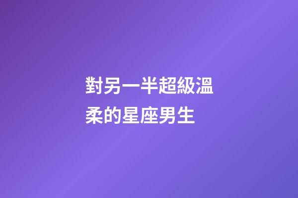 對另一半超級溫柔的星座男生-第1張-星座運勢-玄機派