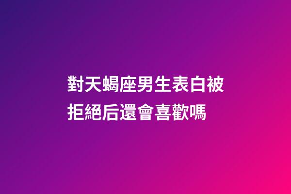 對天蝎座男生表白被拒絕后還會喜歡嗎