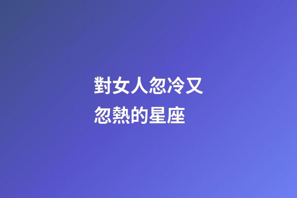 對女人忽冷又忽熱的星座-第1張-星座運勢-玄機派