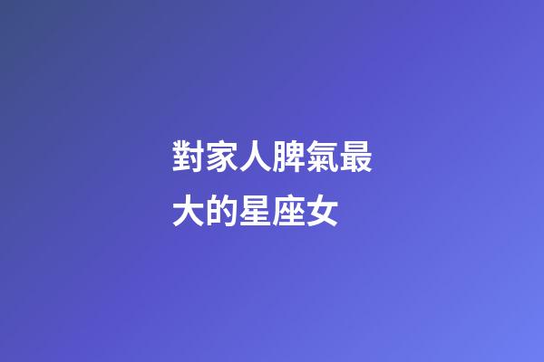對家人脾氣最大的星座女-第1張-星座運勢-玄機派