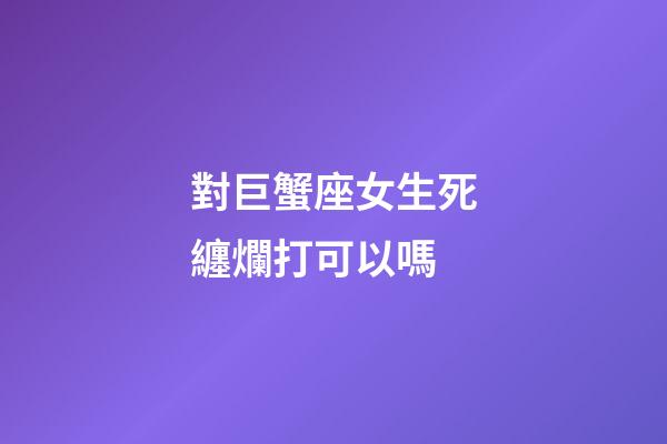 對巨蟹座女生死纏爛打可以嗎