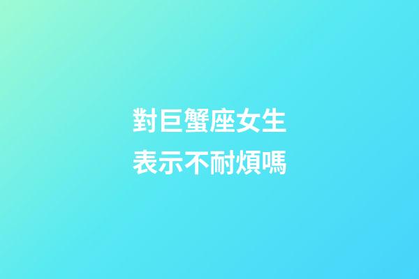 對巨蟹座女生表示不耐煩嗎-第1張-星座運勢-玄機派