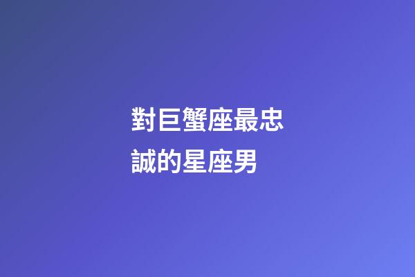 對巨蟹座最忠誠的星座男-第1張-星座運勢-玄機派