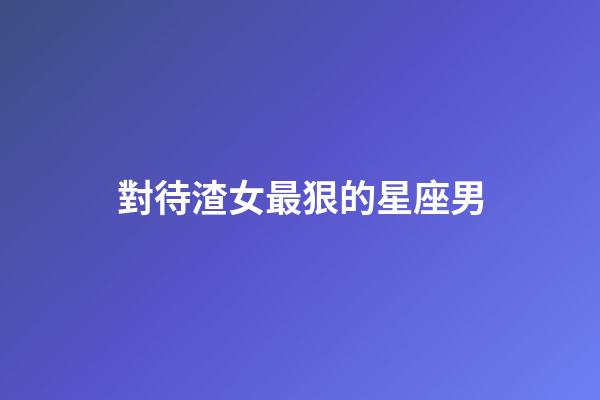 對待渣女最狠的星座男-第1張-星座運勢-玄機派