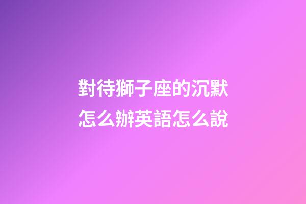 對待獅子座的沉默怎么辦英語怎么說-第1張-星座運勢-玄機派