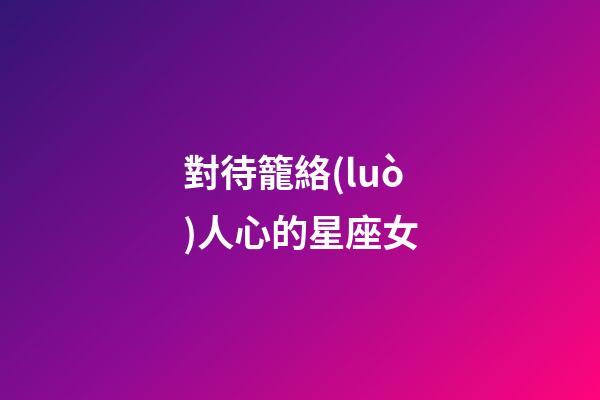 對待籠絡(luò)人心的星座女