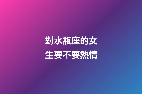 對水瓶座的女生要不要熱情-第1張-星座運勢-玄機派