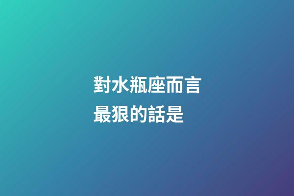 對水瓶座而言最狠的話是