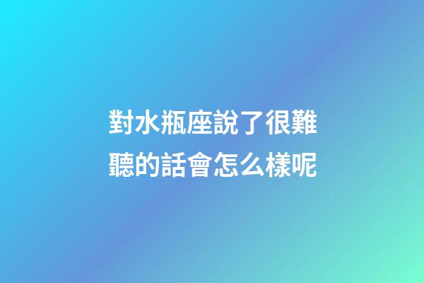 對水瓶座說了很難聽的話會怎么樣呢