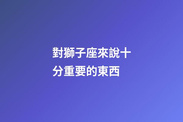 對獅子座來說十分重要的東西-第1張-星座運勢-玄機派
