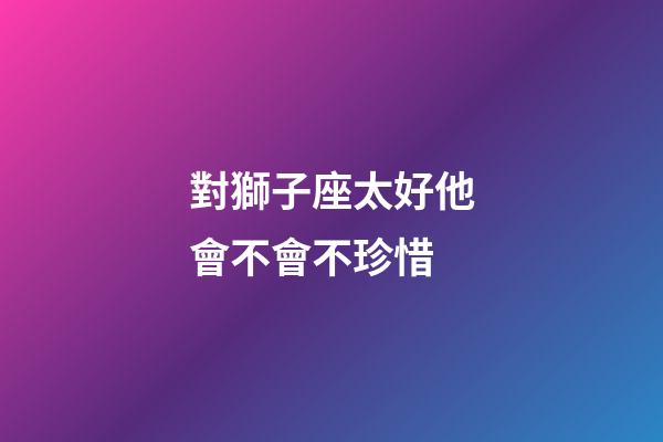 對獅子座太好他會不會不珍惜-第1張-星座運勢-玄機派