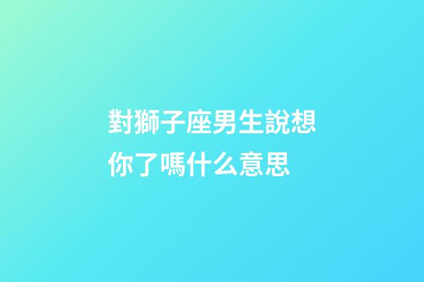 對獅子座男生說想你了嗎什么意思-第1張-星座運勢-玄機派