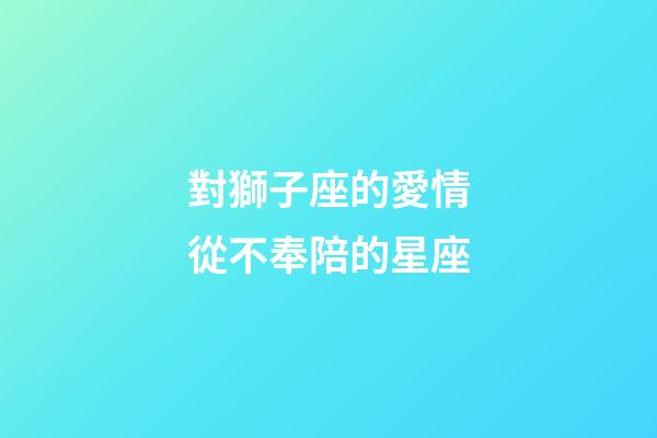 對獅子座的愛情從不奉陪的星座-第1張-星座運勢-玄機派