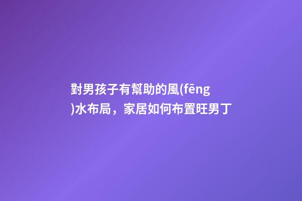 對男孩子有幫助的風(fēng)水布局，家居如何布置旺男丁