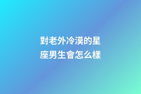 對老外冷漠的星座男生會怎么樣-第1張-星座運勢-玄機派