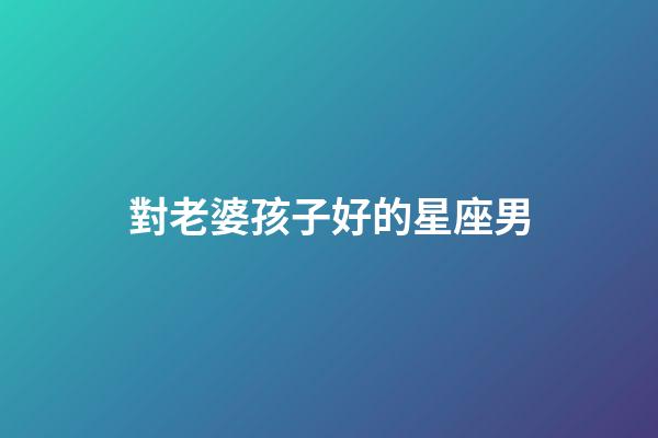 對老婆孩子好的星座男-第1張-星座運勢-玄機派
