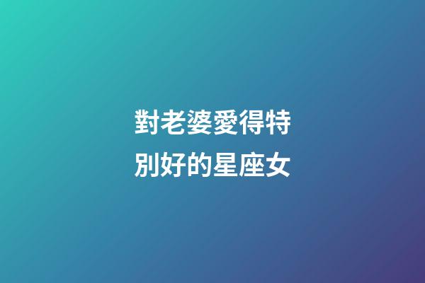 對老婆愛得特別好的星座女-第1張-星座運勢-玄機派
