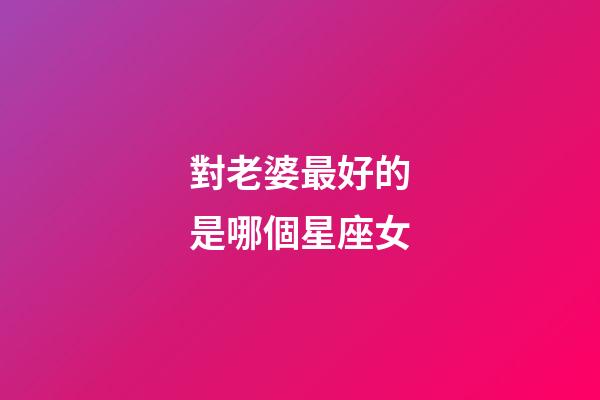 對老婆最好的是哪個星座女-第1張-星座運勢-玄機派