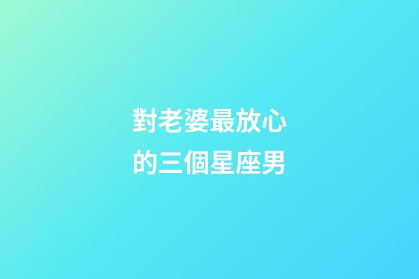 對老婆最放心的三個星座男-第1張-星座運勢-玄機派