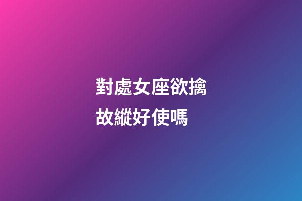 對處女座欲擒故縱好使嗎-第1張-星座運勢-玄機派