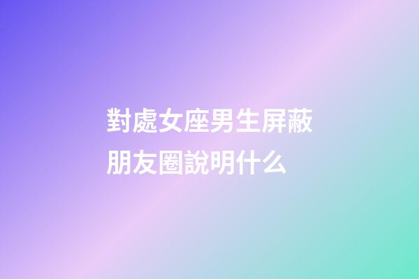 對處女座男生屏蔽朋友圈說明什么-第1張-星座運勢-玄機派