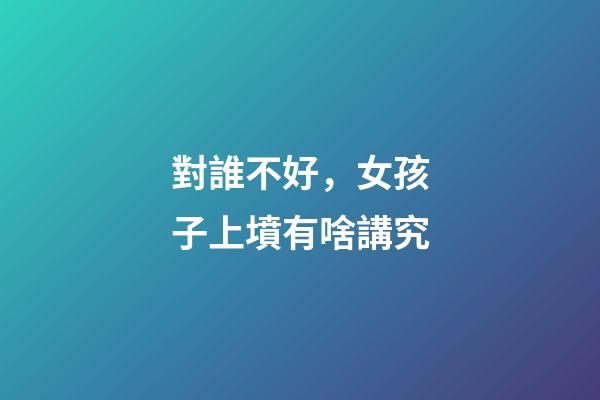 對誰不好，女孩子上墳有啥講究