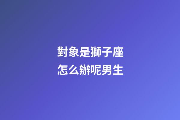 對象是獅子座怎么辦呢男生-第1張-星座運勢-玄機派