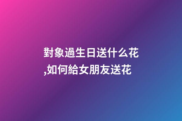 對象過生日送什么花,如何給女朋友送花-第1張-觀點-玄機派