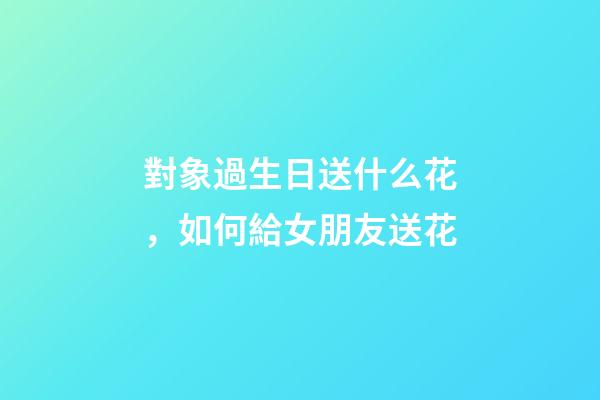 對象過生日送什么花，如何給女朋友送花-第1張-觀點-玄機派