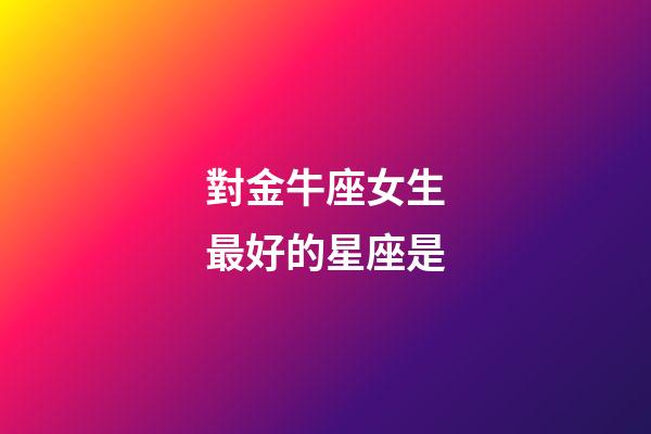 對金牛座女生最好的星座是-第1張-星座運勢-玄機派