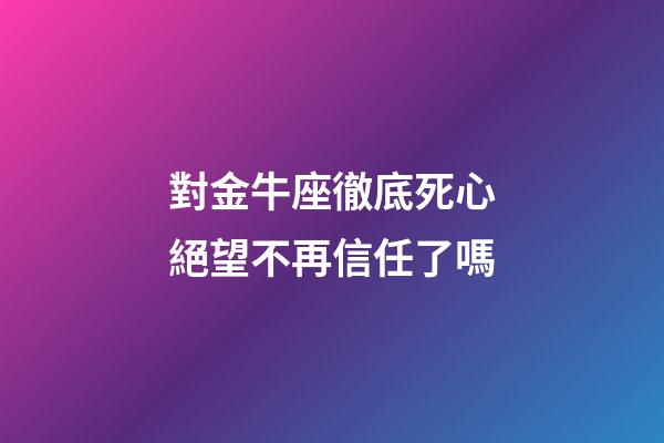對金牛座徹底死心絕望不再信任了嗎