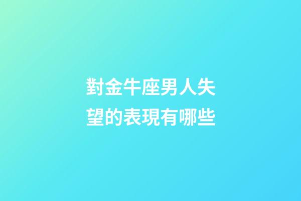 對金牛座男人失望的表現有哪些-第1張-星座運勢-玄機派