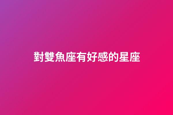 對雙魚座有好感的星座-第1張-星座運勢-玄機派