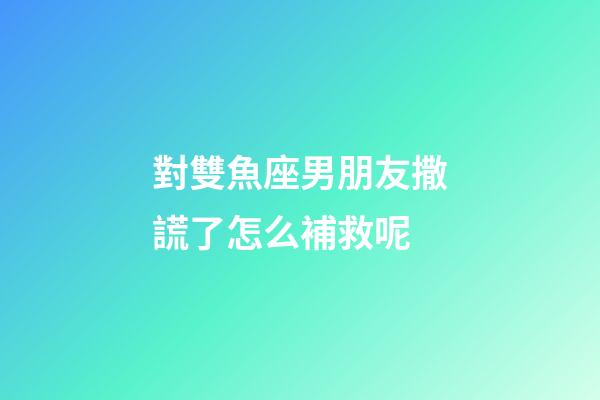 對雙魚座男朋友撒謊了怎么補救呢-第1張-星座運勢-玄機派