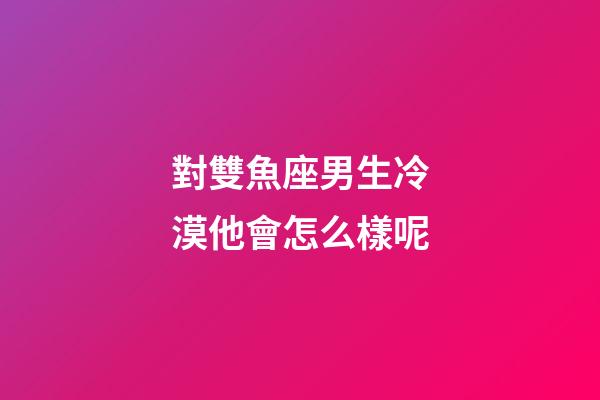 對雙魚座男生冷漠他會怎么樣呢-第1張-星座運勢-玄機派