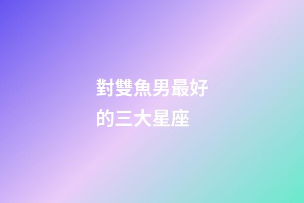 對雙魚男最好的三大星座-第1張-星座運勢-玄機派