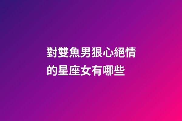 對雙魚男狠心絕情的星座女有哪些-第1張-星座運勢-玄機派