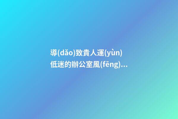 導(dǎo)致貴人運(yùn)低迷的辦公室風(fēng)水特點(diǎn)介紹