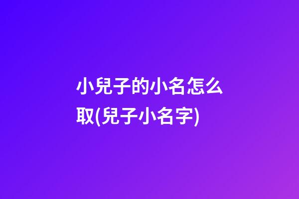 小兒子的小名怎么取(兒子小名字)