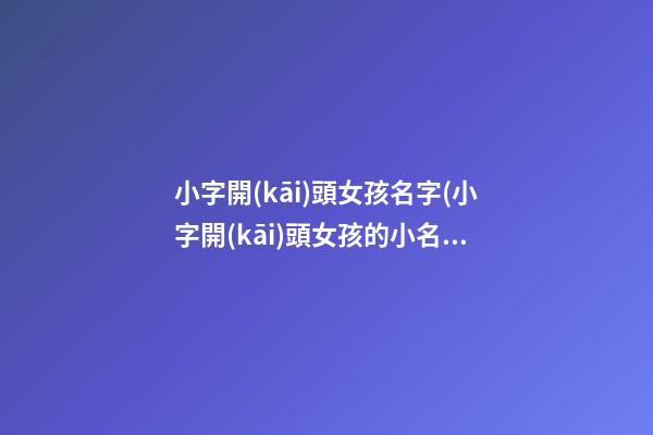 小字開(kāi)頭女孩名字(小字開(kāi)頭女孩的小名)