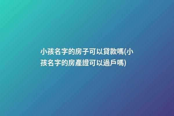 小孩名字的房子可以貸款嗎(小孩名字的房產證可以過戶嗎)