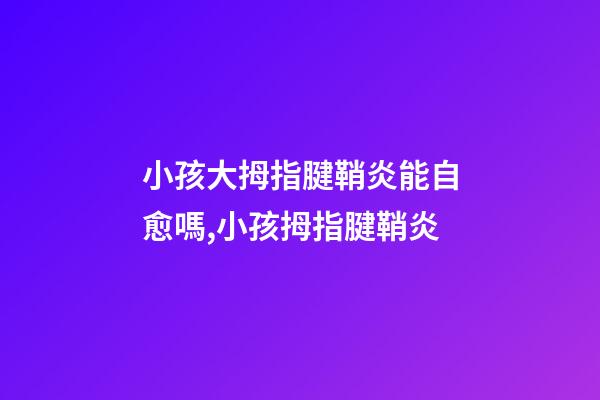 小孩大拇指腱鞘炎能自愈嗎,小孩拇指腱鞘炎-第1張-觀點-玄機派