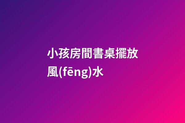 小孩房間書桌擺放風(fēng)水
