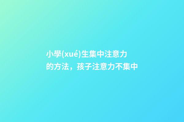 小學(xué)生集中注意力的方法，孩子注意力不集中-第1張-觀點(diǎn)-玄機(jī)派