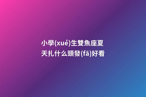 小學(xué)生雙魚座夏天扎什么頭發(fā)好看-第1張-星座運(yùn)勢(shì)-玄機(jī)派